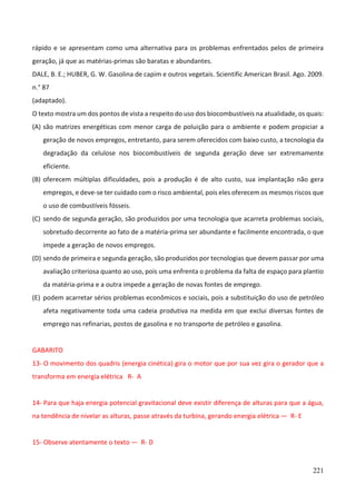 221
rápido e se apresentam como uma alternativa para os problemas enfrentados pelos de primeira
geração, já que as matérias-primas são baratas e abundantes.
DALE, B. E.; HUBER, G. W. Gasolina de capim e outros vegetais. Scientific American Brasil. Ago. 2009.
n.° 87
(adaptado).
O texto mostra um dos pontos de vista a respeito do uso dos biocombustíveis na atualidade, os quais:
(A) são matrizes energéticas com menor carga de poluição para o ambiente e podem propiciar a
geração de novos empregos, entretanto, para serem oferecidos com baixo custo, a tecnologia da
degradação da celulose nos biocombustíveis de segunda geração deve ser extremamente
eficiente.
(B) oferecem múltiplas dificuldades, pois a produção é de alto custo, sua implantação não gera
empregos, e deve-se ter cuidado com o risco ambiental, pois eles oferecem os mesmos riscos que
o uso de combustíveis fósseis.
(C) sendo de segunda geração, são produzidos por uma tecnologia que acarreta problemas sociais,
sobretudo decorrente ao fato de a matéria-prima ser abundante e facilmente encontrada, o que
impede a geração de novos empregos.
(D) sendo de primeira e segunda geração, são produzidos por tecnologias que devem passar por uma
avaliação criteriosa quanto ao uso, pois uma enfrenta o problema da falta de espaço para plantio
da matéria-prima e a outra impede a geração de novas fontes de emprego.
(E) podem acarretar sérios problemas econômicos e sociais, pois a substituição do uso de petróleo
afeta negativamente toda uma cadeia produtiva na medida em que exclui diversas fontes de
emprego nas refinarias, postos de gasolina e no transporte de petróleo e gasolina.
GABARITO
13- O movimento dos quadris (energia cinética) gira o motor que por sua vez gira o gerador que a
transforma em energia elétrica R- A
14- Para que haja energia potencial gravitacional deve existir diferença de alturas para que a água,
na tendência de nivelar as alturas, passe através da turbina, gerando energia elétrica — R- E
15- Observe atentamente o texto — R- D
 