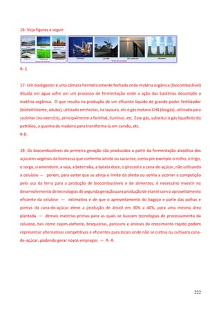 222
16- Veja figuras a seguir.
R- C
17- Um biodigestor é uma câmara hermeticamente fechada onde matéria orgânica (biocombustível)
diluída em água sofre um um processo de fermentação onde a ação das bactérias decompõe a
matéria orgânica. O que resulta na produção de um efluente líquido de grande poder fertilizador
(biofertilizante, adubo), utilizado em hortas, na lavoura, etc e gás metano CH4 (biogás), utilizado para
cozinhar (no exercício, principalmente a farinha), iluminar, etc. Esse gás, substitui o gás liquefeito do
petróleo, a queima de madeira para transforma-la em carvão, etc.
R-D.
18- Os biocombustíveis de primeira geração são produzidos a partir da fermentação alcoólica dos
açúcares vegetais da biomassa que contenha amido ou sacarose, como por exemplo o milho, o trigo,
o sorgo, o amendoim, a soja, a beterraba, a batata doce, o girassol e a cana-de-açúcar, não utilizando
a celulose — porém, para evitar que se atinja o limite da oferta ou venha a ocorrer a competição
pelo uso da terra para a produção de biocombustíveis e de alimentos, é necessário investir no
desenvolvimento de tecnologias de segunda geração para produção de etanol com o aproveitamento
eficiente da celulose — estimativa é de que o aproveitamento do bagaço e parte das palhas e
pontas da cana-de-açúcar eleve a produção de álcool em 30% a 40%, para uma mesma área
plantada — demais matérias-primas para as quais se buscam tecnologias de processamento da
celulose, tais como capim-elefante, braquiárias, panicuns e árvores de crescimento rápido podem
representar alternativas competitivas e eficientes para locais onde não se cultiva ou cultivará cana-
de-açúcar, podendo gerar novos empregos — R- A.
 
