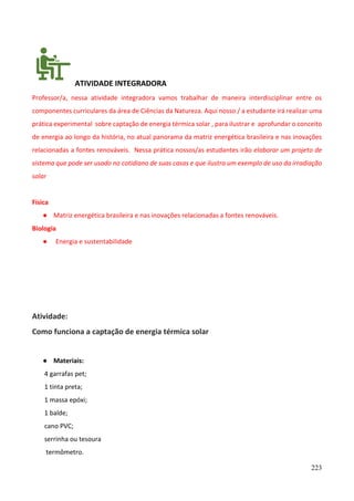 223
ATIVIDADE INTEGRADORA
Professor/a, nessa atividade integradora vamos trabalhar de maneira interdisciplinar entre os
componentes curriculares da área de Ciências da Natureza. Aqui nosso / a estudante irá realizar uma
prática experimental sobre captação de energia térmica solar , para ilustrar e aprofundar o conceito
de energia ao longo da história, no atual panorama da matriz energética brasileira e nas inovações
relacionadas a fontes renováveis. Nessa prática nossos/as estudantes irão elaborar um projeto de
sistema que pode ser usado no cotidiano de suas casas e que ilustra um exemplo de uso da irradiação
solar
Física
● Matriz energética brasileira e nas inovações relacionadas a fontes renováveis.
Biologia
● Energia e sustentabilidade
Atividade:
Como funciona a captação de energia térmica solar
● Materiais:
4 garrafas pet;
1 tinta preta;
1 massa epóxi;
1 balde;
cano PVC;
serrinha ou tesoura
termômetro.
 