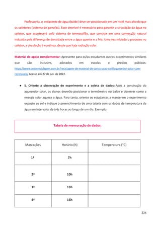 226
Professor/a, o recipiente de água (balde) deve ser posicionado em um nível mais alto do que
os coletores (sistema de garrafas). Esse desnível é necessário para garantir a circulação da água no
coletor, que acontecerá pelo sistema de termossifão, que consiste em uma convecção natural
induzida pela diferença de densidade entre a água quente e a fria. Uma vez iniciado o processo no
coletor, a circulação é contínua, desde que haja radiação solar.
Material de apoio complementar: Apresente para os/as estudantes outros experimentos similares
que são, inclusive, adotados em escolas e prédios públicos:
https://www.setorreciclagem.com.br/reciclagem-de-material-de-construcao-civil/aquecedor-solar-com-
reciclaveis/ Acesso em 27 de jun. de 2022.
● 5. Oriente a observação do experimento e a coleta de dados: Após a construção do
aquecedor solar, os alunos deverão posicionar o termômetro no balde e observar como a
energia solar aquece a água. Para tanto, oriente os estudantes a manterem o experimento
exposto ao sol e indique o preenchimento de uma tabela com os dados de temperatura da
água em intervalos de três horas ao longo de um dia. Exemplo:
Tabela de mensuração de dados:
Marcações Horário (h) Temperatura (°C)
1ª 7h
2ª 10h
3ª 13h
4ª 16h
 