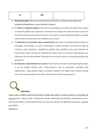 227
5ª 19h
● Ponto de atenção: Peça aos estudantes para marcarem os valores exatos depois das
medidas de temperatura, sem arredondar números.
● 6. Solicite a criação de gráficos: Para ilustrar visualmente os achados do experimento, sugira
a criação de gráficos que relacionem a temperatura da água em razão do tempo a partir do
que observaram em seus sistemas térmicos. Para fazê-los, os/as estudantes podem usar papel
milimetrado ou montá-lo em um software como o Excel.
● 7. Sistematize as conclusões sobre o experimento: Peça que a turma apresente os relatos na
montagem da atividade e o que foi observado na coleta de dados. Em forma de roda de
conversa, os/as estudantes poderão ser guiados com questões como: qual intervalo de
horário teve maior variação de temperatura? Quais foram os principais aprendizados que
obtiveram por meio da atividade? Aproveite esse momento para tirar eventuais dúvidas que
persistirem.
● 8. Relacione o experimento com a teoria. Para finalizar, relembre os principais tópicos sobre
o uso da energia térmica solar, relacionando-os com as conclusões suscitadas pelo
experimento. Traga também alguns exemplos cotidianos de objetos que utilizam energia
solar, tais como calculadora sem pilha, luminárias de jardim, brinquedos etc.
SAIBA MAIS
Acesse aqui a página especial do projeto Energia que Educa e conheça todos os conteúdos da
parceria entre a Nova Escola e Neoenergia Coelba, Neoenergia Pernambuco, Neoenergia Cosern,
Neoenergia Elektro e Neoenergia Brasília, por meio do programa de Eficiência Energética, regulado
pela ANEEL.
Referência:
 