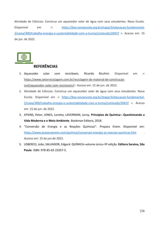 228
Atividade de Ciências: Construa um aquecedor solar de água com seus estudantes. Nova Escola.
Disponível em :< https://box.novaescola.org.br/etapa/3/educacao-fundamental-
2/caixa/300/trabalhe-energia-e-sustentabilidade-com-a-turma/conteudo/20437 >. Acesso em: 15
de jun. de 2022.
REFERÊNCIAS
1. Aquecedor solar com recicláveis. Ricardo Ricchini. Disponível em :<
https://www.setorreciclagem.com.br/reciclagem-de-material-de-construcao-
civil/aquecedor-solar-com-reciclaveis/>. Acesso em: 15 de jun. de 2022.
2. Atividade de Ciências: Construa um aquecedor solar de água com seus estudantes. Nova
Escola. Disponível em :< https://box.novaescola.org.br/etapa/3/educacao-fundamental-
2/caixa/300/trabalhe-energia-e-sustentabilidade-com-a-turma/conteudo/20437 >. Acesso
em: 15 de jun. de 2022.
3. ATKINS, Peter; JONES, Loretta; LAVERMAN, Leroy. Princípios de Química-: Questionando a
Vida Moderna e o Meio Ambiente. Bookman Editora, 2018.
4. “Conversão de Energia e as Reações Químicas”. Prepara Enem. Disponível em:
https://www.preparaenem.com/quimica/conversao-energia-as-reacoes-quimicas.htm .
Acesso em: 15 de jun.de 2022.
5. USBERCO, João; SALVADOR, Edgard. QUÍMICA–volume único–9ª edição. Editora Saraiva, São
Paulo. ISBN: 978-85-02-21057-5.
 