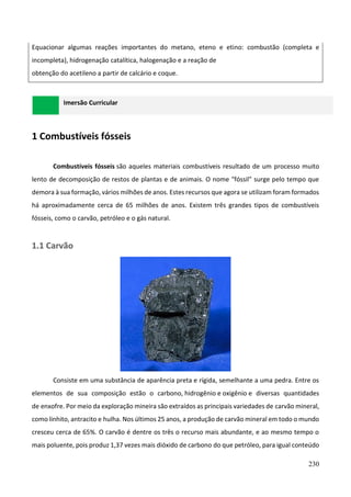 230
Equacionar algumas reações importantes do metano, eteno e etino: combustão (completa e
incompleta), hidrogenação catalítica, halogenação e a reação de
obtenção do acetileno a partir de calcário e coque.
Imersão Curricular
1 Combustíveis fósseis
Combustíveis fósseis são aqueles materiais combustíveis resultado de um processo muito
lento de decomposição de restos de plantas e de animais. O nome "fóssil" surge pelo tempo que
demora à sua formação, vários milhões de anos. Estes recursos que agora se utilizam foram formados
há aproximadamente cerca de 65 milhões de anos. Existem três grandes tipos de combustíveis
fósseis, como o carvão, petróleo e o gás natural.
1.1 Carvão
Consiste em uma substância de aparência preta e rígida, semelhante a uma pedra. Entre os
elementos de sua composição estão o carbono, hidrogênio e oxigênio e diversas quantidades
de enxofre. Por meio da exploração mineira são extraídos as principais variedades de carvão mineral,
como linhito, antracito e hulha. Nos últimos 25 anos, a produção de carvão mineral em todo o mundo
cresceu cerca de 65%. O carvão é dentre os três o recurso mais abundante, e ao mesmo tempo o
mais poluente, pois produz 1,37 vezes mais dióxido de carbono do que petróleo, para igual conteúdo
 