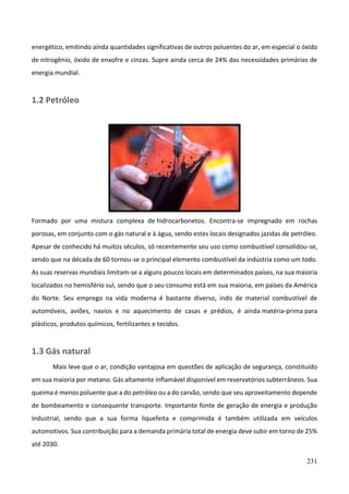 231
energético, emitindo ainda quantidades significativas de outros poluentes do ar, em especial o óxido
de nitrogênio, óxido de enxofre e cinzas. Supre ainda cerca de 24% das necessidades primárias de
energia mundial.
1.2 Petróleo
Formado por uma mistura complexa de hidrocarbonetos. Encontra-se impregnado em rochas
porosas, em conjunto com o gás natural e à água, sendo estes locais designados jazidas de petróleo.
Apesar de conhecido há muitos séculos, só recentemente seu uso como combustível consolidou-se,
sendo que na década de 60 tornou-se o principal elemento combustível da indústria como um todo.
As suas reservas mundiais limitam-se a alguns poucos locais em determinados países, na sua maioria
localizados no hemisfério sul, sendo que o seu consumo está em sua maioria, em países da América
do Norte. Seu emprego na vida moderna é bastante diverso, indo de material combustível de
automóveis, aviões, navios e no aquecimento de casas e prédios, é ainda matéria-prima para
plásticos, produtos químicos, fertilizantes e tecidos.
1.3 Gás natural
Mais leve que o ar, condição vantajosa em questões de aplicação de segurança, constituído
em sua maioria por metano. Gás altamente inflamável disponível em reservatórios subterrâneos. Sua
queima é menos poluente que a do petróleo ou a do carvão, sendo que seu aproveitamento depende
de bombeamento e consequente transporte. Importante fonte de geração de energia e produção
industrial, sendo que a sua forma liquefeita e comprimida é também utilizada em veículos
automotivos. Sua contribuição para a demanda primária total de energia deve subir em torno de 25%
até 2030.
 