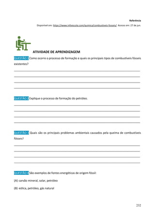 232
Referência
Disponível em: https://www.infoescola.com/quimica/combustiveis-fosseis/ Acesso em: 27 de jun.
ATIVIDADE DE APRENDIZAGEM
QUESTÃO 1 Como ocorre o processo de formação e quais os principais tipos de combustíveis fósseis
existentes?
_________________________________________________________________________________
_________________________________________________________________________________
_________________________________________________________________________________
_________________________________________________________________________________
QUESTÃO 2 Explique o processo de formação do petróleo.
_________________________________________________________________________________
_________________________________________________________________________________
_________________________________________________________________________________
_________________________________________________________________________________
QUESTÃO 3 Quais são os principais problemas ambientais causados pela queima de combustíveis
fósseis?
_________________________________________________________________________________
_________________________________________________________________________________
_________________________________________________________________________________
_________________________________________________________________________________
QUESTÃO 4 São exemplos de fontes energéticas de origem fóssil:
(A) carvão mineral, solar, petróleo
(B) eólica, petróleo, gás natural
 