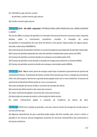 233
(C) hidrelétrica, gás natural, nuclear
d) petróleo, carvão mineral, gás natural
(D) carvão mineral e gás natural
QUESTÃO 5 (PUC - Rio 2005- adaptada) “PETRÓLEO MAIS CARO PREOCUPA EUA, UNIÃO EUROPEIA
E JAPÃO”.
No ano de 2004, os preços do petróleo no mercado internacional tiveram sucessivas altas, lançando
dúvidas sobre o crescimento econômico mundial. A elevação do preço
do petróleo é consequência de uma série de fatores e tem graves repercussões em alguns países.
Assinale a alternativa INCORRETA:
(A) A alta do preço do petróleo interfere na economia japonesa que depende do petróleo importado.
(B) O preço do petróleo depende das cotas de petróleo estabelecidas pelos países da OPEP.
(C) O preço do petróleo aumenta devido aos estoques acumulados pelos EUA.
(D) O preço do petróleo oscila devido à situação de insegurança existente no Oriente Médio.
(E) O preço do petróleo aumenta devido aos estoques acumulados pelos BRASIL.
QUESTÃO 6 (PUC - Rio) A maior parte da energia usada hoje no planeta é proveniente da queima de
combustíveis fósseis. O protocolo de Kyoto, acordo internacional que inclui a redução da emissão de
CO2 e de outros gases, demonstra a grande preocupação atual com o meio ambiente. O excesso de
queima de combustíveis fósseis pode ter como consequências:
(A) maior produção de chuvas ácidas e aumento da camada de ozônio.
(B) aumento do efeito estufa e dos níveis dos oceanos.
(C) maior resfriamento global e aumento dos níveis dos oceanos.
(D) destruição da camada de ozônio e diminuição do efeito estufa.
(E) maior resfriamento global e aumento da incidência de câncer de pele.
QUESTÃO 7 (UFPE) Com relação ao petróleo, uma das maiores fontes de energia do mundo atual, é
correto afirmar que:
(A) Algumas advertências de que o petróleo pode acabar não têm sentido, pois, como o urânio, o
petróleo é um recurso natural inesgotável, presente em terrenos metamórficos dos continentes e
das bacias oceânicas.
 
