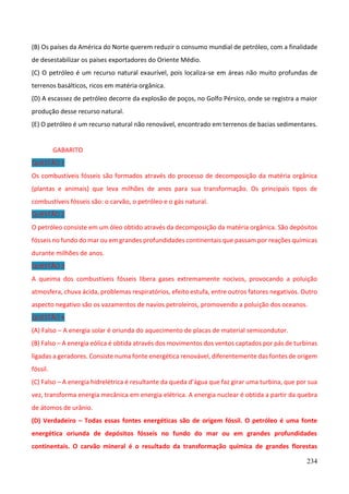 234
(B) Os países da América do Norte querem reduzir o consumo mundial de petróleo, com a finalidade
de desestabilizar os países exportadores do Oriente Médio.
(C) O petróleo é um recurso natural exaurível, pois localiza-se em áreas não muito profundas de
terrenos basálticos, ricos em matéria orgânica.
(D) A escassez de petróleo decorre da explosão de poços, no Golfo Pérsico, onde se registra a maior
produção desse recurso natural.
(E) O petróleo é um recurso natural não renovável, encontrado em terrenos de bacias sedimentares.
GABARITO
QUESTÃO 1
Os combustíveis fósseis são formados através do processo de decomposição da matéria orgânica
(plantas e animais) que leva milhões de anos para sua transformação. Os principais tipos de
combustíveis fósseis são: o carvão, o petróleo e o gás natural.
QUESTÃO 2
O petróleo consiste em um óleo obtido através da decomposição da matéria orgânica. São depósitos
fósseis no fundo do mar ou em grandes profundidades continentais que passam por reações químicas
durante milhões de anos.
QUESTÃO 3
A queima dos combustíveis fósseis libera gases extremamente nocivos, provocando a poluição
atmosfera, chuva ácida, problemas respiratórios, efeito estufa, entre outros fatores negativos. Outro
aspecto negativo são os vazamentos de navios petroleiros, promovendo a poluição dos oceanos.
QUESTÃO 4
(A) Falso – A energia solar é oriunda do aquecimento de placas de material semicondutor.
(B) Falso – A energia eólica é obtida através dos movimentos dos ventos captados por pás de turbinas
ligadas a geradores. Consiste numa fonte energética renovável, diferentemente das fontes de origem
fóssil.
(C) Falso – A energia hidrelétrica é resultante da queda d’água que faz girar uma turbina, que por sua
vez, transforma energia mecânica em energia elétrica. A energia nuclear é obtida a partir da quebra
de átomos de urânio.
(D) Verdadeiro – Todas essas fontes energéticas são de origem fóssil. O petróleo é uma fonte
energética oriunda de depósitos fósseis no fundo do mar ou em grandes profundidades
continentais. O carvão mineral é o resultado da transformação química de grandes florestas
 