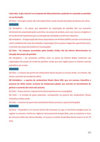 235
soterradas. O gás natural é um composto de hidrocarbonetos, podendo ser associado ao petróleo
na sua formação.
(E) Falso – A energia nuclear não é de origem fóssil, sendo oriunda da quebra de átomos de urânio.
QUESTÃO 5
(A) Verdadeiro – Os países que dependem da importação de petróleo têm sua economia
extremamente prejudicada pelos aumentos nos preços do produto, pois esse recurso energético é
de fundamental importância para a realização das atividades econômicas industriais.
(B) Verdadeiro – A Organização dos Países Exportadores de Petróleo (OPEP) consiste numa forma de
cartel, estabelecendo cotas de produção e exportação entre os países integrantes, garantindo assim,
o controle dos preços do produto em escala global.
(C) Falso – Os estoques acumulados pelos Estados Unidos não são fatores determinantes na
elevação dos preços do petróleo.
(D) Verdadeiro – Os constantes conflitos entre os países do Oriente Médio interferem nas
negociações dos preços de venda do petróleo, sendo que essa região possui as maiores reservas
petrolíferas do mundo.
QUESTÃO 6
(A) Falso – o excesso da queima de combustíveis fósseis provoca as chuvas ácidas, no entanto, não
existe o aumento da camada de ozônio.
(B) Verdadeiro – a queima de combustíveis fósseis libera CO2, que, em excesso, intensifica o
processo do efeito estufa, aumento da temperatura global, que acarreta no derretimento de
geleiras e aumento dos níveis dos oceanos.
(C) Falso – O que ocorre é o aquecimento das temperaturas em escala global.
(D) Falso – A emissão de gases poluentes, consequentes da queima dos combustíveis fósseis
intensifica o efeito estufa.
(E) Falso – o excesso da queima de combustíveis fósseis provoca o aquecimento global.
QUESTÃO 7
(A) Falso – O petróleo é um recurso natural não renovável, ou seja, é uma fonte energética que irá
esgotar na natureza. Conforme a Agência Internacional de Energia (IEA), caso se mantenha o ritmo
de consumo médio das últimas décadas, as reservas mundiais de petróleo devem exaurir-se em 75
anos.
 
