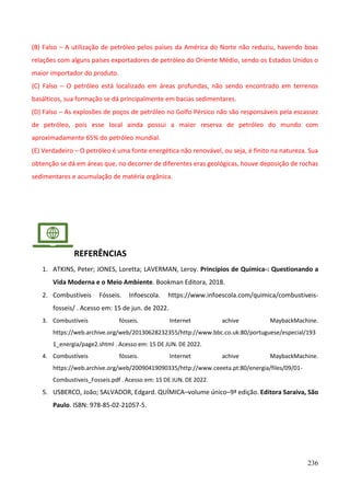 236
(B) Falso – A utilização de petróleo pelos países da América do Norte não reduziu, havendo boas
relações com alguns países exportadores de petróleo do Oriente Médio, sendo os Estados Unidos o
maior importador do produto.
(C) Falso – O petróleo está localizado em áreas profundas, não sendo encontrado em terrenos
basálticos, sua formação se dá principalmente em bacias sedimentares.
(D) Falso – As explosões de poços de petróleo no Golfo Pérsico não são responsáveis pela escassez
de petróleo, pois esse local ainda possui a maior reserva de petróleo do mundo com
aproximadamente 65% do petróleo mundial.
(E) Verdadeiro – O petróleo é uma fonte energética não renovável, ou seja, é finito na natureza. Sua
obtenção se dá em áreas que, no decorrer de diferentes eras geológicas, houve deposição de rochas
sedimentares e acumulação de matéria orgânica.
REFERÊNCIAS
1. ATKINS, Peter; JONES, Loretta; LAVERMAN, Leroy. Princípios de Química-: Questionando a
Vida Moderna e o Meio Ambiente. Bookman Editora, 2018.
2. Combustíveis Fósseis. Infoescola. https://www.infoescola.com/quimica/combustiveis-
fosseis/ . Acesso em: 15 de jun. de 2022.
3. Combustíveis fósseis. Internet achive MaybackMachine.
https://web.archive.org/web/20130628232355/http://www.bbc.co.uk:80/portuguese/especial/193
1_energia/page2.shtml . Acesso em: 15 DE JUN. DE 2022.
4. Combustíveis fósseis. Internet achive MaybackMachine.
https://web.archive.org/web/20090419090335/http://www.ceeeta.pt:80/energia/files/09/01-
Combustiveis_Fosseis.pdf . Acesso em: 15 DE JUN. DE 2022.
5. USBERCO, João; SALVADOR, Edgard. QUÍMICA–volume único–9ª edição. Editora Saraiva, São
Paulo. ISBN: 978-85-02-21057-5.
 