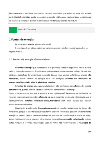 238
Reconhecer que o petróleo é uma mistura de várias substâncias que podem ser separadas através
de destilação fracionada e que tal processo de separação está baseado na diferença de temperaturas
de ebulição e número de átomos de carbono das substâncias presentes na mistura.
Imersão Curricular
1 Fontes de energia
De onde vem a energia que nós utilizamos?
A energia pode ser obtida a partir da transformação de variados recursos, que podem ter
origens diversas.
1.1 Fontes de energia não renováveis
As fontes de energia que pertencem a este grupo são finitas ou esgotáveis. Para a maioria
delas, a reposição na natureza é muito lenta, pois resulta de um processo de milhões de anos sob
condições específicas de temperatura e pressão. Quanto mais usamos as fontes de energia não
renováveis, menos teremos no estoque total. São exemplos de fontes não renováveis de
energia: petróleo, carvão mineral, gás natural e nuclear.
As fontes de energia não renováveis também são conhecidas como fontes de energia
convencionais, quando formam a base de suprimento (fornecimento) de energia
Como podemos usá-las sem que o estoque acabe rapidamente? Explorando racionalmente os
recursos existentes; promovendo a eficiência no uso e investindo em ciência e tecnologia para o
desenvolvimento de fontes renováveis (eólica, hidrelétrica, solar, entre outras) que possam
substituir as não renováveis.
Atualmente, grande parte de energia consumida no mundo é proveniente de fontes não
renováveis, porque as características dessas fontes são bem conhecidas, possuem um rendimento
energético elevado (poucas perdas de energia no processo de transformação), preços atrativos,
geram muitos empregos e possuem infraestrutura construída para geração e distribuição (usinas,
dutos, ferrovias e rodovias). Os principais usos das fontes não renováveis são: 1- na geração de
 