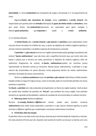 239
eletricidade, 2- como combustível nos transportes de cargas e de pessoas e 3- no aquecimento de
casas.
Algumas fontes não renováveis de energia, como o petróleo e o carvão mineral, são
responsáveis por grande parte da emissão (liberação) de gases de efeito estufa na atmosfera, visto
que estas fontes são combustíveis (precisam ser queimadas para gerar energia) e
liberam gases poluentes, que impactam a saúde e o meio ambiente.
1.1.1 Fontes fósseis
As fontes fósseis são: o carvão mineral, o gás natural e o petróleo e seus subprodutos. Estes
recursos foram formados há milhões de anos, a partir do depósito de matéria orgânica (plantas e
animais mortos) submetida a condições especiais de temperatura e pressão
O petróleo e o gás natural ocorrem em regiões denominadas pelos geólogos (estudiosos das
rochas) "bacias sedimentares", que são áreas sob a superfície terrestre que, por terem sido mais
baixas e planas que o terreno em volta, permitiram o depósito de matéria orgânica, além de
sedimento (fragmentos de rochas). As bacias sedimentares podem ser marinhas (como
representado no desenho acima) ou terrestres. Nessas bacias sedimentares, o petróleo e o gás
natural são encontrados em poros (buracos muito pequenos) dentro de rochas sedimentares
(também chamadas de rochas reservatórios).
Dentre os maiores produtores atuais de petróleo e gás natural estão Rússia, Arábia Saudita,
Estados Unidos e Iraque Em alguns locais, como no Canadá, pode ser encontrado petróleo em areias
próximas à superfície.
No Brasil, o petróleo tem sido produzido principalmente no litoral da região Sudeste. Você já deve
ter ouvido falar também do petróleo do "Pré-sal", que também fica nessa região. Esse petróleo
encontra-se a grandes profundidades e abaixo de camadas de sal encontradas no subsolo marinho.
● Diferença entre Onshore e Offshore
Na área de energia, Onshore e Offshore são termos usados para localizar as bacias
sedimentares onde estão sendo explorados o petróleo e o gás natural. Onshore significa na parte
terrestre e Offshore significa que a exploração é nas bacias sedimentares marítimas.
● O Petróleo além da energia
O petróleo está na sua vida muito mais do que somente para movimentação de máquinas e veículos.
Ele está presente 24 horas por dia. Quando você acorda de manhã, vai escovar os dentes com uma
 