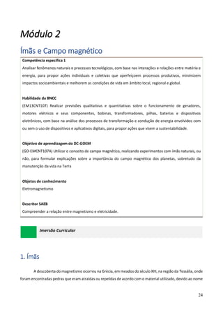 24
Módulo 2
Ímãs e Campo magnético
Competência específica 1
Analisar fenômenos naturais e processos tecnológicos, com base nas interações e relações entre matéria e
energia, para propor ações individuais e coletivas que aperfeiçoem processos produtivos, minimizem
impactos socioambientais e melhorem as condições de vida em âmbito local, regional e global.
Habilidade da BNCC
(EM13CNT107) Realizar previsões qualitativas e quantitativas sobre o funcionamento de geradores,
motores elétricos e seus componentes, bobinas, transformadores, pilhas, baterias e dispositivos
eletrônicos, com base na análise dos processos de transformação e condução de energia envolvidos com
ou sem o uso de dispositivos e aplicativos digitais, para propor ações que visem a sustentabilidade.
Objetivo de aprendizagem do DC-GOEM
(GO-EMCNT107A) Utilizar o conceito de campo magnético, realizando experimentos com ímãs naturais, ou
não, para formular explicações sobre a importância do campo magnético dos planetas, sobretudo da
manutenção da vida na Terra
Objetos de conhecimento
Eletromagnetismo
Descritor SAEB
Compreender a relação entre magnetismo e eletricidade.
Imersão Curricular
1. Ímãs
A descoberta do magnetismo ocorreu na Grécia, em meados do século XIII, na região da Tessália, onde
foram encontradas pedras que eram atraídas ou repelidas de acordo com o material utilizado, devido ao nome
 