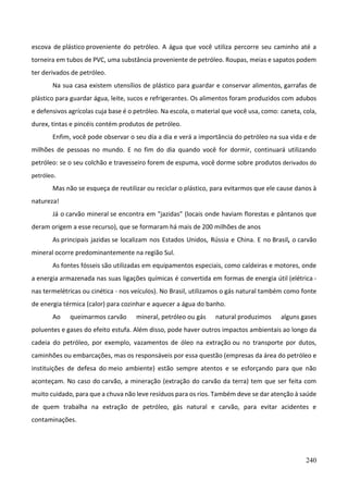 240
escova de plástico proveniente do petróleo. A água que você utiliza percorre seu caminho até a
torneira em tubos de PVC, uma substância proveniente de petróleo. Roupas, meias e sapatos podem
ter derivados de petróleo.
Na sua casa existem utensílios de plástico para guardar e conservar alimentos, garrafas de
plástico para guardar água, leite, sucos e refrigerantes. Os alimentos foram produzidos com adubos
e defensivos agrícolas cuja base é o petróleo. Na escola, o material que você usa, como: caneta, cola,
durex, tintas e pincéis contém produtos de petróleo.
Enfim, você pode observar o seu dia a dia e verá a importância do petróleo na sua vida e de
milhões de pessoas no mundo. E no fim do dia quando você for dormir, continuará utilizando
petróleo: se o seu colchão e travesseiro forem de espuma, você dorme sobre produtos derivados do
petróleo.
Mas não se esqueça de reutilizar ou reciclar o plástico, para evitarmos que ele cause danos à
natureza!
Já o carvão mineral se encontra em "jazidas" (locais onde haviam florestas e pântanos que
deram origem a esse recurso), que se formaram há mais de 200 milhões de anos
As principais jazidas se localizam nos Estados Unidos, Rússia e China. E no Brasil, o carvão
mineral ocorre predominantemente na região Sul.
As fontes fósseis são utilizadas em equipamentos especiais, como caldeiras e motores, onde
a energia armazenada nas suas ligações químicas é convertida em formas de energia útil (elétrica -
nas termelétricas ou cinética - nos veículos). No Brasil, utilizamos o gás natural também como fonte
de energia térmica (calor) para cozinhar e aquecer a água do banho.
Ao queimarmos carvão mineral, petróleo ou gás natural produzimos alguns gases
poluentes e gases do efeito estufa. Além disso, pode haver outros impactos ambientais ao longo da
cadeia do petróleo, por exemplo, vazamentos de óleo na extração ou no transporte por dutos,
caminhões ou embarcações, mas os responsáveis por essa questão (empresas da área do petróleo e
instituições de defesa do meio ambiente) estão sempre atentos e se esforçando para que não
aconteçam. No caso do carvão, a mineração (extração do carvão da terra) tem que ser feita com
muito cuidado, para que a chuva não leve resíduos para os rios. Também deve se dar atenção à saúde
de quem trabalha na extração de petróleo, gás natural e carvão, para evitar acidentes e
contaminações.
 