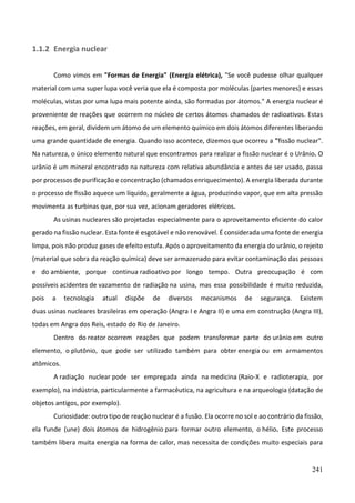 241
1.1.2 Energia nuclear
Como vimos em "Formas de Energia" (Energia elétrica), "Se você pudesse olhar qualquer
material com uma super lupa você veria que ela é composta por moléculas (partes menores) e essas
moléculas, vistas por uma lupa mais potente ainda, são formadas por átomos." A energia nuclear é
proveniente de reações que ocorrem no núcleo de certos átomos chamados de radioativos. Estas
reações, em geral, dividem um átomo de um elemento químico em dois átomos diferentes liberando
uma grande quantidade de energia. Quando isso acontece, dizemos que ocorreu a "fissão nuclear".
Na natureza, o único elemento natural que encontramos para realizar a fissão nuclear é o Urânio. O
urânio é um mineral encontrado na natureza com relativa abundância e antes de ser usado, passa
por processos de purificação e concentração (chamados enriquecimento). A energia liberada durante
o processo de fissão aquece um líquido, geralmente a água, produzindo vapor, que em alta pressão
movimenta as turbinas que, por sua vez, acionam geradores elétricos.
As usinas nucleares são projetadas especialmente para o aproveitamento eficiente do calor
gerado na fissão nuclear. Esta fonte é esgotável e não renovável. É considerada uma fonte de energia
limpa, pois não produz gases de efeito estufa. Após o aproveitamento da energia do urânio, o rejeito
(material que sobra da reação química) deve ser armazenado para evitar contaminação das pessoas
e do ambiente, porque continua radioativo por longo tempo. Outra preocupação é com
possíveis acidentes de vazamento de radiação na usina, mas essa possibilidade é muito reduzida,
pois a tecnologia atual dispõe de diversos mecanismos de segurança. Existem
duas usinas nucleares brasileiras em operação (Angra I e Angra II) e uma em construção (Angra III),
todas em Angra dos Reis, estado do Rio de Janeiro.
Dentro do reator ocorrem reações que podem transformar parte do urânio em outro
elemento, o plutônio, que pode ser utilizado também para obter energia ou em armamentos
atômicos.
A radiação nuclear pode ser empregada ainda na medicina (Raio-X e radioterapia, por
exemplo), na indústria, particularmente a farmacêutica, na agricultura e na arqueologia (datação de
objetos antigos, por exemplo).
Curiosidade: outro tipo de reação nuclear é a fusão. Ela ocorre no sol e ao contrário da fissão,
ela funde (une) dois átomos de hidrogênio para formar outro elemento, o hélio. Este processo
também libera muita energia na forma de calor, mas necessita de condições muito especiais para
 