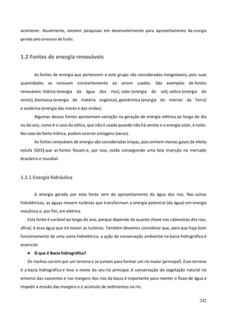 242
acontecer. Atualmente, existem pesquisas em desenvolvimento para aproveitamento da energia
gerada pelo processo de fusão.
1.2 Fontes de energia renováveis
As fontes de energia que pertencem a este grupo são consideradas inesgotáveis, pois suas
quantidades se renovam constantemente ao serem usadas. São exemplos de fontes
renováveis: hídrica (energia da água dos rios), solar (energia do sol), eólica (energia do
vento), biomassa (energia de matéria orgânica), geotérmica (energia do interior da Terra)
e oceânica (energia das marés e das ondas).
Algumas dessas fontes apresentam variação na geração de energia elétrica ao longo do dia
ou do ano, como é o caso da eólica, que não é usada quando não há ventos e a energia solar, à noite.
No caso da fonte hídrica, podem ocorrer estiagens (secas).
As fontes renováveis de energia são consideradas limpas, pois emitem menos gases de efeito
estufa (GEE) que as fontes fósseis e, por isso, estão conseguindo uma boa inserção no mercado
brasileiro e mundial.
1.2.1 Energia hidráulica
A energia gerada por esta fonte vem do aproveitamento da água dos rios. Nas usinas
hidrelétricas, as águas movem turbinas que transformam a energia potencial (da água) em energia
mecânica e, por fim, em elétrica.
Esta fonte é variável ao longo do ano, porque depende do quanto chove nas cabeceiras dos rios,
afinal, é essa água que irá mover as turbinas. Também devemos considerar que, para que haja bom
funcionamento de uma usina hidrelétrica, a ação de conservação ambiental na bacia hidrográfica é
essencial.
● O que é Bacia hidrográfica?
Os riachos correm por um terreno e se juntam para formar um rio maior (principal). Esse terreno
é a bacia hidrográfica e leva o nome do seu rio principal. A conservação da vegetação natural no
entorno das nascentes e nas margens dos rios da bacia é importante para manter o fluxo de água e
impedir a erosão das margens e o acúmulo de sedimentos no rio.
 