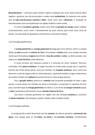 246
Biocombustíveis – a biomassa pode também originar compostos tais como álcool (etanol), óleos
vegetais e gorduras, que são processados e usados como combustíveis. Os materiais mais usados
vêm da soja, cana-de-açúcar, mamona e milho. Assim como para a biomassa, a produção de
biocombustíveis ocorre principalmente nas regiões Sudeste e Centro-oeste.
O cultivo de produtos agrícolas usados como fonte de geração de energia requer cuidados
conservacionistas, como: evitar o desmatamento de áreas naturais para iniciar novas áreas de
plantio, uso controlado de agrotóxicos e fertilizantes e controle de resíduos.
1.2.5 Energia geotérmica
A energia geotérmica ou energia geotermal (do grego geo: terra; térmica: calor) é a energia
obtida do calor presente no interior da Terra. Circundando o núcleo existe uma camada chamada
manto que é formada por magma (semelhante à lava dos vulcões) e rocha, e a última camada, mais
externa é a crosta terrestre, onde habitamos.
A crosta terrestre tem espessura variável e é fraturada em vários "pedaços" (fissuras),
conhecidos como placas tectônicas. O magma formado no manto pode emergir para a superfície
próximo dos limites dessas placas, como por exemplo, em erupções vulcânicas. Essas rochas que
absorvem o calor do magma estão em alta temperatura, aquecendo também as águas subterrâneas
que podem emergir como gêiseres (nascente termal ou minas de água quente).
Para a geração elétrica, perfura-se o subsolo onde há grande quantidade de vapor e água
quente, os quais devem ser retirados por dutos e conduzidos a um gerador na superfície da terra
para a transformação da energia geotérmica em elétrica. É uma fonte de energia renovável porque
o calor é produzido continuamente nessas camadas internas da Terra.
Esta fonte é utilizada geralmente em regiões com alta atividade vulcânica ou encontros
de placas tectônicas. São exemplos os países: Islândia, Itália e Estados Unidos.
1.2.6 Energia oceânica
A energia gerada a partir desta fonte vem dos oceanos, de onde se aproveita o movimento das
águas. Essa energia pode vir das ondas, das marés e das correntes marinhas, transformando
 