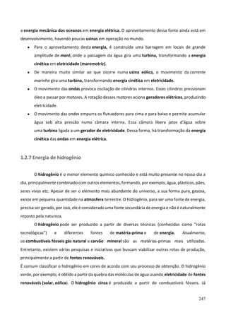 247
a energia mecânica dos oceanos em energia elétrica. O aproveitamento dessa fonte ainda está em
desenvolvimento, havendo poucas usinas em operação no mundo.
● Para o aproveitamento desta energia, é construída uma barragem em locais de grande
amplitude de maré, onde a passagem da água gira uma turbina, transformando a energia
cinética em eletricidade (maremotriz).
● De maneira muito similar ao que ocorre numa usina eólica, o movimento da corrente
marinha gira uma turbina, transformando energia cinética em eletricidade.
● O movimento das ondas provoca oscilação de cilindros internos. Esses cilindros pressionam
óleo a passar por motores. A rotação desses motores aciona geradores elétricos, produzindo
eletricidade.
● O movimento das ondas empurra os flutuadores para cima e para baixo e permite acumular
água sob alta pressão numa câmara interna. Essa câmara libera jatos d'água sobre
uma turbina ligada a um gerador de eletricidade. Dessa forma, há transformação da energia
cinética das ondas em energia elétrica.
1.2.7 Energia de hidrogênio
O hidrogênio é o menor elemento químico conhecido e está muito presente no nosso dia a
dia, principalmente combinado com outros elementos, formando, por exemplo, água, plásticos, pães,
seres vivos etc. Apesar de ser o elemento mais abundante do universo, a sua forma pura, gasosa,
existe em pequena quantidade na atmosfera terrestre. O hidrogênio, para ser uma fonte de energia,
precisa ser gerado, por isso, ele é considerado uma fonte secundária de energia e não é naturalmente
reposto pela natureza.
O hidrogênio pode ser produzido a partir de diversas técnicas (conhecidas como "rotas
tecnológicas") e diferentes fontes de matéria-prima e de energia. Atualmente,
os combustíveis fósseis gás natural e carvão mineral são as matérias-primas mais utilizadas.
Entretanto, existem várias pesquisas e iniciativas que buscam viabilizar outras rotas de produção,
principalmente a partir de fontes renováveis.
É comum classificar o hidrogênio em cores de acordo com seu processo de obtenção. O hidrogênio
verde, por exemplo, é obtido a partir da quebra das moléculas de água usando eletricidade de fontes
renováveis (solar, eólica). O hidrogênio cinza é produzido a partir de combustíveis fósseis. Já
 