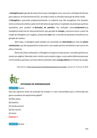 248
o hidrogênio azul é gerado da mesma forma que o hidrogênio cinza, mas com a utilização de técnicas
para captura e armazenamento do CO2, de modo a evitar as emissões desse gás de efeito estufa
O hidrogênio é consumido predominantemente na indústria (uso não energético). Por exemplo,
entra na síntese da amônia usada nos fertilizantes da agricultura e é aplicado nos processos químicos
necessários para produzir os derivados de petróleo. Sua utilização como combustível (uso
energético) ainda está em desenvolvimento: para geração de energia, o processo ocorre a partir da
reação do hidrogênio com oxigênio, produzindo calor sem a emissão de poluentes atmosféricos ou
geração de resíduos.
Além disso, o hidrogênio pode também ser convertido em eletricidade por meio de células
combustíveis, que são equipamentos onde ocorre uma reação química semelhante à que ocorre em
pilhas e baterias.
Dentro da célula combustível, o hidrogênio se separa em duas partes: uma delas (prótons) se
associa ao oxigênio, liberando calor e tendo como produto a água; a outra parte (elétrons) passa por
um fio metálico, gerando a corrente elétrica (relembre sobre energia elétrica em Formas de energia.
Disponível em: https://www.epe.gov.br/pt/abcdenergia/fontes-de-energia Acesso em: 27 de jun. de 2022
ATIVIDADE DE APRENDIZAGEM
QUESTÃO 1 (Enem)
Qual das seguintes fontes de produção de energia é a mais recomendável para a diminuição dos
gases causadores do aquecimento global?
(A) Óleo diesel.
(B) Gasolina.
(C) Carvão mineral.
(D) Gás natural.
(E) Vento.
Gabarito: E
QUESTÃO 2 (Enem)
 