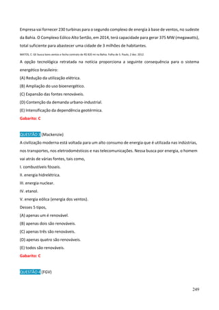 249
Empresa vai fornecer 230 turbinas para o segundo complexo de energia à base de ventos, no sudeste
da Bahia. O Complexo Eólico Alto Sertão, em 2014, terá capacidade para gerar 375 MW (megawatts),
total suficiente para abastecer uma cidade de 3 milhões de habitantes.
MATOS, C. GE busca bons ventos e fecha contrato de R$ 820 mi na Bahia. Folha de S. Paulo, 2 dez. 2012.
A opção tecnológica retratada na notícia proporciona a seguinte consequência para o sistema
energético brasileiro:
(A) Redução da utilização elétrica.
(B) Ampliação do uso bioenergético.
(C) Expansão das fontes renováveis.
(D) Contenção da demanda urbano-industrial.
(E) Intensificação da dependência geotérmica.
Gabarito: C
QUESTÃO 3 (Mackenzie)
A civilização moderna está voltada para um alto consumo de energia que é utilizada nas indústrias,
nos transportes, nos eletrodomésticos e nas telecomunicações. Nessa busca por energia, o homem
vai atrás de várias fontes, tais como,
I. combustíveis fósseis.
II. energia hidrelétrica.
III. energia nuclear.
IV. etanol.
V. energia eólica (energia dos ventos).
Desses 5 tipos,
(A) apenas um é renovável.
(B) apenas dois são renováveis.
(C) apenas três são renováveis.
(D) apenas quatro são renováveis.
(E) todos são renováveis.
Gabarito: C
QUESTÃO 4 (FGV)
 