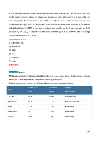 250
A matriz energética desse país é baseada em carvão mineral, transportado por ferrovias, que usam
muito diesel; o minério segue em navios, que consomem muito combustível, e o país ainda tem
demanda grande de petroquímicos, por conta da construção civil e bens de consumo e da sua
crescente urbanização. Em 2010, tornou-se o maior consumidor mundial de petróleo, ultrapassando
os Estados Unidos. Em 2003, o valor das exportações de petróleo do Brasil para esse pais era 0,5%
do total, e, em 2013, as exportações brasileiras saltaram para 8,7%, confirmando a liderança
comercial desse país com o Brasil.
(Valor Econômico, 23.08.2014)
O texto refere-se à
(A) Alemanha.
(B) Itália.
(C) China.
(D) Austrália.
(E) Índia.
Gabarito: C
QUESTÃO 5 (Enem)
Muitas usinas hidroelétricas estão situadas em barragens. As características de algumas das grandes
represas e usinas brasileiras estão apresentadas no quadro abaixo.
Das grandes represas e usinas brasileiras estão apresentadas no quadro abaixo.
Usina
Área alagada
(Km2)
Potência
(MW)
Sistema
Hidrográfico
Tucuruí 2 430 4 240 Rio Tocantins
Sobradinho 4 214 1 050 Rio São Francisco
Itaipu 1 350 12 600 Rio Paraná
Ilha Solteira 1 077 3 230 Rio Paraná
Furnas 1 450 1 312 Rio Grande
 