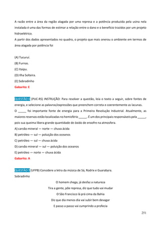 251
A razão entre a área da região alagada por uma represa e a potência produzida pela usina nela
instalada é uma das formas de estimar a relação entre o dano e o benefício trazidos por um projeto
hidroelétrico.
A partir dos dados apresentados no quadro, o projeto que mais onerou o ambiente em termos de
área alagada por potência foi
(A) Tucuruí.
(B) Furnas.
(C) Itaipu.
(D) Ilha Solteira.
(E) Sobradinho
Gabarito: E
QUESTÃO 6 (PUC-RS) INSTRUÇÃO: Para resolver a questão, leia o texto a seguir, sobre fontes de
energia, e selecione as palavras/expressões que preenchem correta e coerentemente as lacunas.
O _____ foi importante fonte de energia para a Primeira Revolução Industrial. Atualmente, as
maiores reservas estão localizadas no hemisfério _____. É um dos principais responsáveis pela _____,
pois sua queima libera grande quantidade de óxido de enxofre na atmosfera.
A) carvão mineral — norte — chuva ácida
B) petróleo — sul — poluição dos oceanos
C) petróleo — sul — chuva ácida
D) carvão mineral — sul — poluição dos oceanos
E) petróleo — norte — chuva ácida
Gabarito: A
QUESTÃO 7 (UFPB) Considere a letra da música de Sá, Rodrix e Guarabyra.
Sobradinho
O homem chega, já desfaz a natureza
Tira a gente, põe represa, diz que tudo vai mudar
O São Francisco lá prá cima da Bahia
Diz que dia menos dia vai subir bem devagar
E passo a passo vai cumprindo a profecia
 