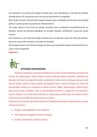 254
A) O petróleo é uma fonte de energia renovável, pois novas descobertas, a exemplo do petróleo
extraído do pré-sal, comprovam que é um recurso permanente e inesgotável.
(B) O carvão mineral é uma fonte de energia renovável, pois a utilização de lenha para sua produção
pode ser suprida através de projetos de reflorestamento.
(C) O gás natural é uma fonte de energia renovável, pois é produzido concomitantemente ao
petróleo, através de processos geológicos de duração reduzida, semelhantes à escala de tempo
humana.
(D) A biomassa é uma fonte de energia renovável, pois é produzida a partir do refino do petróleo,
que é um recurso não renovável, mas pode ser reciclado.
(E) A energia eólica é uma fonte de energia renovável, pois é produzida a partir do movimento do ar,
o que a torna inesgotável.
Gabarito: E
ATIVIDADE INTEGRADORA
Professor e professora, aqui nesta atividade vamos propor aos/as estudantes que monte uma
feirinha do conhecimento. Nessa feirinha nosso/a estudante deverá apresentar trabalhos que
abordem as formas de energia renováveis e sustentáveis. Divida a turma em grupos uma para cada
tipo de energia; sorteie os temas; peçam que pesquise sobre o tema e entregue um roteiro de
apresentação; auxilia-os na confecção de painéis, banner, folders, apresentação, lembrancinhas,
entre outras coisas; escolham a data da apresentação; escolham o espaço que será realizado o
evento; elaborem um convite bem chamativo e criativa para convidar toda comunidade escolar,
assim como a comunidade local para assistirem o evento.
Lembrando que essa feira do conhecimento será trabalhada pelos três componentes da área das
ciências da natureza.
• Biologia: Sustentabilidade e meio ambiente
• Física: Matrizes energéticas, fontes de energias
• Química: Combustíveis, reações químicas.
 