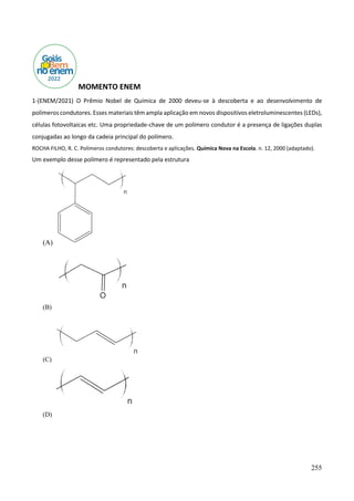 255
MOMENTO ENEM
1-(ENEM/2021) O Prêmio Nobel de Química de 2000 deveu-se à descoberta e ao desenvolvimento de
polímeros condutores. Esses materiais têm ampla aplicação em novos dispositivos eletroluminescentes (LEDs),
células fotovoltaicas etc. Uma propriedade-chave de um polímero condutor é a presença de ligações duplas
conjugadas ao longo da cadeia principal do polímero.
ROCHA FILHO, R. C. Polímeros condutores: descoberta e aplicações. Química Nova na Escola. n. 12, 2000 (adaptado).
Um exemplo desse polímero é representado pela estrutura
(A)
(B)
(C)
(D)
 