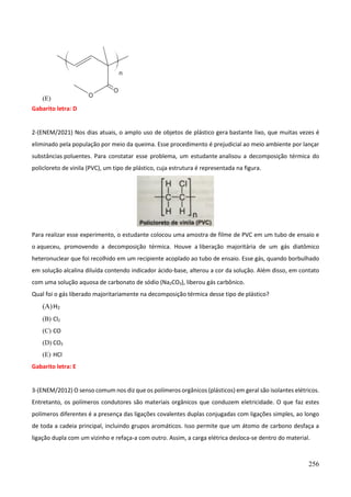 256
(E)
Gabarito letra: D
2-(ENEM/2021) Nos dias atuais, o amplo uso de objetos de plástico gera bastante lixo, que muitas vezes é
eliminado pela população por meio da queima. Esse procedimento é prejudicial ao meio ambiente por lançar
substâncias poluentes. Para constatar esse problema, um estudante analisou a decomposição térmica do
policloreto de vinila (PVC), um tipo de plástico, cuja estrutura é representada na figura.
Para realizar esse experimento, o estudante colocou uma amostra de filme de PVC em um tubo de ensaio e
o aqueceu, promovendo a decomposição térmica. Houve a liberação majoritária de um gás diatômico
heteronuclear que foi recolhido em um recipiente acoplado ao tubo de ensaio. Esse gás, quando borbulhado
em solução alcalina diluída contendo indicador ácido-base, alterou a cor da solução. Além disso, em contato
com uma solução aquosa de carbonato de sódio (Na2CO3), liberou gás carbônico.
Qual foi o gás liberado majoritariamente na decomposição térmica desse tipo de plástico?
(A)H2
(B) Cl2
(C) CO
(D) CO2
(E) HCl
Gabarito letra: E
3-(ENEM/2012) O senso comum nos diz que os polímeros orgânicos (plásticos) em geral são isolantes elétricos.
Entretanto, os polímeros condutores são materiais orgânicos que conduzem eletricidade. O que faz estes
polímeros diferentes é a presença das ligações covalentes duplas conjugadas com ligações simples, ao longo
de toda a cadeia principal, incluindo grupos aromáticos. Isso permite que um átomo de carbono desfaça a
ligação dupla com um vizinho e refaça-a com outro. Assim, a carga elétrica desloca-se dentro do material.
 