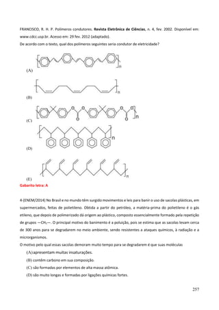 257
FRANCISCO, R. H. P. Polímeros condutores. Revista Eletrônica de Ciências, n. 4, fev. 2002. Disponível em:
www.cdcc.usp.br. Acesso em: 29 fev. 2012 (adaptado).
De acordo com o texto, qual dos polímeros seguintes seria condutor de eletricidade?
(A)
(B)
(C)
(D)
(E)
Gabarito letra: A
4-(ENEM/2014) No Brasil e no mundo têm surgido movimentos e leis para banir o uso de sacolas plásticas, em
supermercados, feitas de polietileno. Obtida a partir do petróleo, a matéria-prima do polietileno é o gás
etileno, que depois de polimerizado dá origem ao plástico, composto essencialmente formado pela repetição
de grupos —CH2—. O principal motivo do banimento é a poluição, pois se estima que as sacolas levam cerca
de 300 anos para se degradarem no meio ambiente, sendo resistentes a ataques químicos, à radiação e a
microrganismos.
O motivo pelo qual essas sacolas demoram muito tempo para se degradarem é que suas moléculas
(A)apresentam muitas insaturações.
(B) contêm carbono em sua composição.
(C) são formadas por elementos de alta massa atômica.
(D) são muito longas e formadas por ligações químicas fortes.
 