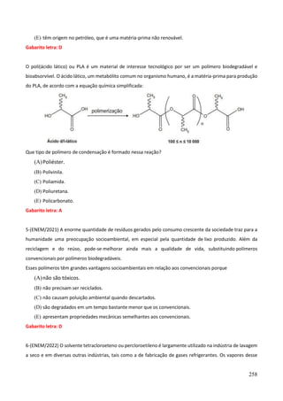 258
(E) têm origem no petróleo, que é uma matéria-prima não renovável.
Gabarito letra: D
O poli(ácido lático) ou PLA é um material de interesse tecnológico por ser um polímero biodegradável e
bioabsorvível. O ácido lático, um metabólito comum no organismo humano, é a matéria-prima para produção
do PLA, de acordo com a equação química simplificada:
Que tipo de polímero de condensação é formado nessa reação?
(A)Poliéster.
(B) Polivinila.
(C) Poliamida.
(D) Poliuretana.
(E) Policarbonato.
Gabarito letra: A
5-(ENEM/2021) A enorme quantidade de resíduos gerados pelo consumo crescente da sociedade traz para a
humanidade uma preocupação socioambiental, em especial pela quantidade de lixo produzido. Além da
reciclagem e do reúso, pode-se melhorar ainda mais a qualidade de vida, substituindo polímeros
convencionais por polímeros biodegradáveis.
Esses polímeros têm grandes vantagens socioambientais em relação aos convencionais porque
(A)não são tóxicos.
(B) não precisam ser reciclados.
(C) não causam poluição ambiental quando descartados.
(D) são degradados em um tempo bastante menor que os convencionais.
(E) apresentam propriedades mecânicas semelhantes aos convencionais.
Gabarito letra: D
6-(ENEM/2022) O solvente tetracloroeteno ou percloroetileno é largamente utilizado na indústria de lavagem
a seco e em diversas outras indústrias, tais como a de fabricação de gases refrigerantes. Os vapores desse
 