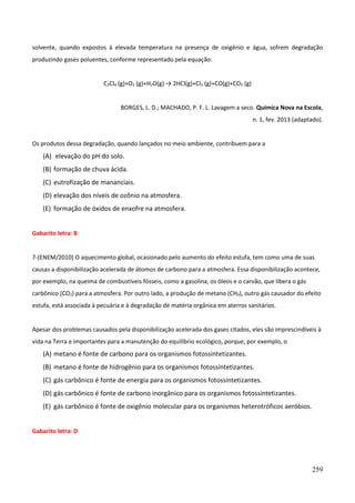 259
solvente, quando expostos à elevada temperatura na presença de oxigênio e água, sofrem degradação
produzindo gases poluentes, conforme representado pela equação:
C2Cl4 (g)+O2 (g)+H2O(g) → 2HCl(g)+Cl2 (g)+CO(g)+CO2 (g)
BORGES, L. D.; MACHADO, P. F. L. Lavagem a seco. Química Nova na Escola,
n. 1, fev. 2013 (adaptado).
Os produtos dessa degradação, quando lançados no meio ambiente, contribuem para a
(A) elevação do pH do solo.
(B) formação de chuva ácida.
(C) eutrofização de mananciais.
(D) elevação dos níveis de ozônio na atmosfera.
(E) formação de óxidos de enxofre na atmosfera.
Gabarito letra: B
7-(ENEM/2010) O aquecimento global, ocasionado pelo aumento do efeito estufa, tem como uma de suas
causas a disponibilização acelerada de átomos de carbono para a atmosfera. Essa disponibilização acontece,
por exemplo, na queima de combustíveis fósseis, como a gasolina, os óleos e o carvão, que libera o gás
carbônico (CO2) para a atmosfera. Por outro lado, a produção de metano (CH4), outro gás causador do efeito
estufa, está associada à pecuária e à degradação de matéria orgânica em aterros sanitários.
Apesar dos problemas causados pela disponibilização acelerada dos gases citados, eles são imprescindíveis à
vida na Terra e importantes para a manutenção do equilíbrio ecológico, porque, por exemplo, o
(A) metano é fonte de carbono para os organismos fotossintetizantes.
(B) metano é fonte de hidrogênio para os organismos fotossintetizantes.
(C) gás carbônico é fonte de energia para os organismos fotossintetizantes.
(D) gás carbônico é fonte de carbono inorgânico para os organismos fotossintetizantes.
(E) gás carbônico é fonte de oxigênio molecular para os organismos heterotróficos aeróbios.
Gabarito letra: D
 