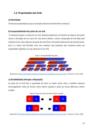 26
1.3. Propriedades dos Ímãs
a) Polaridade
O ímã possui polaridade que por convenção chamamos de Polo Norte e Polo Sul.
b) Inseparabilidade dos polos de um ímã
É impossível separar os polos de um imã. Quando quebramos na tentativa de separar seus polos
ocorre a formação de um novo ímã. Isso ocorre devido a menor composição do ímã dada pela
molécula Fe3O4. Esta molécula, do ponto de vista físico é chamada simplesmente de ímã elementar,
pois é o menor ímã formado. Caso essa molécula seja quebrada este composto perde sua
propriedade magnética, ou seja, deixa de ser um ímã.
Figura 3: Inseparabilidade dos polos
Disponível em http://atracaofisica.weebly.com/administraccedilatildeo-terceiro-ano.html - Acesso em: 16.jun.2022
c) Atratibilidade (Atração e Repulção)
Os polos de um ímã têm a capacidade de atrair ou repelir outros ímãs, e também materiais
ferromagnéticos. Polos de mesmo nome sofrem repulsão e polos de nomes diferentes sofrem
atração.
Figura 4: Polos de nomes contrários sofrem repulsão
Disponível em http://atracaofisica.weebly.com/administraccedilatildeo-terceiro-ano.html - Acesso em: 16 jun. 2022
 