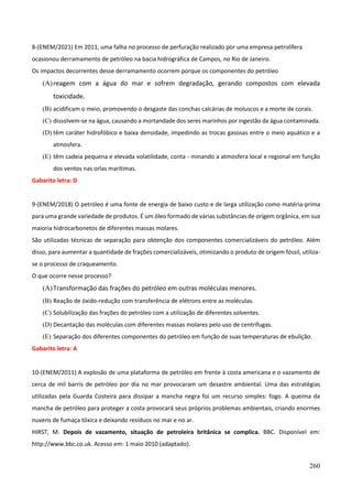 260
8-(ENEM/2021) Em 2011, uma falha no processo de perfuração realizado por uma empresa petrolífera
ocasionou derramamento de petróleo na bacia hidrográfica de Campos, no Rio de Janeiro.
Os impactos decorrentes desse derramamento ocorrem porque os componentes do petróleo
(A)reagem com a água do mar e sofrem degradação, gerando compostos com elevada
toxicidade.
(B) acidificam o meio, promovendo o desgaste das conchas calcárias de moluscos e a morte de corais.
(C) dissolvem-se na água, causando a mortandade dos seres marinhos por ingestão da água contaminada.
(D) têm caráter hidrofóbico e baixa densidade, impedindo as trocas gasosas entre o meio aquático e a
atmosfera.
(E) têm cadeia pequena e elevada volatilidade, conta - minando a atmosfera local e regional em função
dos ventos nas orlas marítimas.
Gabarito letra: D
9-(ENEM/2018) O petróleo é uma fonte de energia de baixo custo e de larga utilização como matéria-prima
para uma grande variedade de produtos. É um óleo formado de várias substâncias de origem orgânica, em sua
maioria hidrocarbonetos de diferentes massas molares.
São utilizadas técnicas de separação para obtenção dos componentes comercializáveis do petróleo. Além
disso, para aumentar a quantidade de frações comercializáveis, otimizando o produto de origem fóssil, utiliza-
se o processo de craqueamento.
O que ocorre nesse processo?
(A)Transformação das frações do petróleo em outras moléculas menores.
(B) Reação de óxido-redução com transferência de elétrons entre as moléculas.
(C) Solubilização das frações do petróleo com a utilização de diferentes solventes.
(D) Decantação das moléculas com diferentes massas molares pelo uso de centrífugas.
(E) Separação dos diferentes componentes do petróleo em função de suas temperaturas de ebulição.
Gabarito letra: A
10-(ENEM/2011) A explosão de uma plataforma de petróleo em frente à costa americana e o vazamento de
cerca de mil barris de petróleo por dia no mar provocaram um desastre ambiental. Uma das estratégias
utilizadas pela Guarda Costeira para dissipar a mancha negra foi um recurso simples: fogo. A queima da
mancha de petróleo para proteger a costa provocará seus próprios problemas ambientais, criando enormes
nuvens de fumaça tóxica e deixando resíduos no mar e no ar.
HIRST, M. Depois de vazamento, situação de petroleira britânica se complica. BBC. Disponível em:
http://www.bbc.co.uk. Acesso em: 1 maio 2010 (adaptado).
 