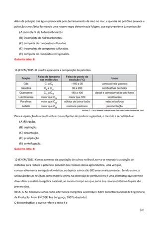 261
Além da poluição das águas provocada pelo derramamento de óleo no mar, a queima do petróleo provoca a
poluição atmosférica formando uma nuvem negra denominada fuligem, que é proveniente da combustão
(A)completa de hidrocarbonetos.
(B) incompleta de hidrocarbonetos.
(C) completa de compostos sulfurados.
(D) incompleta de compostos sulfurados.
(E) completa de compostos nitrogenados.
Gabarito letra: B
11-(ENEM/2015) O quadro apresenta a composição do petróleo.
Para a separação dos constituintes com o objetivo de produzir a gasolina, o método a ser utilizado é
(A)filtração.
(B) destilação.
(C) decantação.
(D) precipitação.
(E) centrifugação.
Gabarito letra: B
12-(ENEM/2021) Com o aumento da população de suínos no Brasil, torna-se necessária a adoção de
métodos para reduzir o potencial poluidor dos resíduos dessa agroindústria, uma vez que,
comparativamente ao esgoto doméstico, os dejetos suínos são 200 vezes mais poluentes. Sendo assim, a
utilização desses resíduos como matéria-prima na obtenção de combustíveis é uma alternativa que permite
diversificar a matriz energética nacional, ao mesmo tempo em que parte dos recursos hídricos do país são
preservados.
BECK, A. M. Resíduos suínos como alternativa energética sustentável. XXVII Encontro Nacional de Engenharia
de Produção. Anais ENEGEP, Foz do Iguaçu, 2007 (adaptado).
O biocombustível a que se refere o texto é o
 