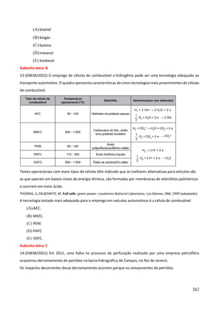 262
(A)etanol
(B) biogás
(C) butano
(D)metanol
(E) biodiesel
Gabarito letra: B
13-(ENEM/2021) O emprego de células de combustível a hidrogênio pode ser uma tecnologia adequada ao
transporte automotivo. O quadro apresenta características de cinco tecnologias mais proeminentes de células
de combustível.
Testes operacionais com esses tipos de células têm indicado que as melhores alternativas para veículos são
as que operam em baixos níveis de energia térmica, são formadas por membranas de eletrólitos poliméricos
e ocorrem em meio ácido.
THOMAS, S; ZALBOWITZ, M. Full cells: green power. Losalamos National Laboratory. Los Alamos, NM, 1999 (adaptado).
A tecnologia testada mais adequada para o emprego em veículos automotivos é a célula de combustível
(A)AFC.
(B) MSFC.
(C) PEM.
(D) PAFC.
(E) SOFC.
Gabarito letra: C
14-(ENEM/2021) Em 2011, uma falha no processo de perfuração realizado por uma empresa petrolífera
ocasionou derramamento de petróleo na bacia hidrográfica de Campos, no Rio de Janeiro.
Os impactos decorrentes desse derramamento ocorrem porque os componentes do petróleo
 