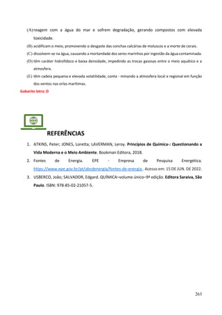 263
(A)reagem com a água do mar e sofrem degradação, gerando compostos com elevada
toxicidade.
(B) acidificam o meio, promovendo o desgaste das conchas calcárias de moluscos e a morte de corais.
(C) dissolvem-se na água, causando a mortandade dos seres marinhos por ingestão da água contaminada.
(D) têm caráter hidrofóbico e baixa densidade, impedindo as trocas gasosas entre o meio aquático e a
atmosfera.
(E) têm cadeia pequena e elevada volatilidade, conta - minando a atmosfera local e regional em função
dos ventos nas orlas marítimas.
Gabarito letra: D
REFERÊNCIAS
1. ATKINS, Peter; JONES, Loretta; LAVERMAN, Leroy. Princípios de Química-: Questionando a
Vida Moderna e o Meio Ambiente. Bookman Editora, 2018.
2. Fontes de Energia. EPE - Empresa de Pesquisa Energética.
https://www.epe.gov.br/pt/abcdenergia/fontes-de-energia . Acesso em: 15 DE JUN. DE 2022.
3. USBERCO, João; SALVADOR, Edgard. QUÍMICA–volume único–9ª edição. Editora Saraiva, São
Paulo. ISBN: 978-85-02-21057-5.
 