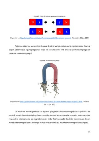 27
Figura 5: Polos de nomes iguais sofrem atração
Disponível em http://atracaofisica.weebly.com/administraccedilatildeo-terceiro-ano.html - Acesso em: 16 jun. 2022
Podemos observar que um ímã é capaz de atrair varios metais como mostramos na figura a
seguir. Observe que alguns pregos não estão em contato com o ímã, então o que faria um prego ser
capaz de atrair outro prego?
Figura 6: Imantação do prego
Disponível em https://pt.dreamstime.com/imagem-de-stock-%C3%ADm%C3%A3-e-pregos-image24576781 -- Acesso
em: 16 jun. 2022
Os materiais ferromagnéticos são aqueles que geram um campo magnético na presença de
um ímã, ou seja, ficam imantados. Como exemplos temos o ferro, o níquel e o cobalto, estes materiais
respondem intensamente ao magnetismo dos ímãs. Representação dos ímãs elementares de um
material ferromagnético na presença ou não de outro ímã (ou de um campo magnético qualquer).
 