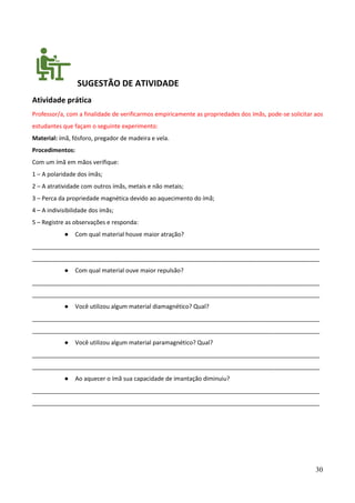 30
SUGESTÃO DE ATIVIDADE
Atividade prática
Professor/a, com a finalidade de verificarmos empiricamente as propriedades dos ímãs, pode-se solicitar aos
estudantes que façam o seguinte experimento:
Material: ímã, fósforo, pregador de madeira e vela.
Procedimentos:
Com um ímã em mãos verifique:
1 – A polaridade dos ímãs;
2 – A atratividade com outros ímãs, metais e não metais;
3 – Perca da propriedade magnética devido ao aquecimento do ímã;
4 – A indivisibilidade dos ímãs;
5 – Registre as observações e responda:
● Com qual material houve maior atração?
________________________________________________________________________________________
________________________________________________________________________________________
● Com qual material ouve maior repulsão?
________________________________________________________________________________________
________________________________________________________________________________________
● Você utilizou algum material diamagnético? Qual?
________________________________________________________________________________________
________________________________________________________________________________________
● Você utilizou algum material paramagnético? Qual?
________________________________________________________________________________________
________________________________________________________________________________________
● Ao aquecer o ímã sua capacidade de imantação diminuiu?
________________________________________________________________________________________
________________________________________________________________________________________
 