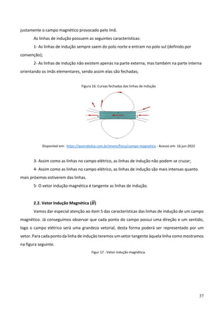 37
justamente o campo magnético provocado pelo ímã.
As linhas de indução possuem as seguintes características:
1- As linhas de indução sempre saem do polo norte e entram no polo sul (definido por
convenção);
2- As linhas de indução não existem apenas na parte externa, mas também na parte interna
orientando os ímãs elementares, sendo assim elas são fechadas;
Figura 16: Curvas fechadas das linhas de indução
Disponível em: https://querobolsa.com.br/enem/fisica/campo-magnetico - Acesso em: 16.jun.2022
3- Assim como as linhas no campo elétrico, as linhas de indução não podem se cruzar;
4- Assim como as linhas no campo elétrico, as linhas de indução são mais intensas quanto
mais próximas estiverem das linhas.
5- O vetor indução magnética é tangente as linhas de indução.
2.2. Vetor Indução Magnética (𝑩
⃗⃗ )
Vamos dar especial atenção ao item 5 das características das linhas de indução de um campo
magnético. Já conseguimos observar que cada ponto do campo possui uma direção e um sentido,
logo o campo elétrico será uma grandeza vetorial, desta forma poderá ser representado por um
vetor. Para cada ponto da linha de indução teremos um vetor tangente àquela linha como mostramos
na figura seguinte.
Figur 17 : Vetor indução magnética.
 