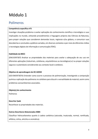 4
Módulo 1
Polímeros
Competência específica nº3
Investigar situações-problema e avaliar aplicações do conhecimento científico e tecnológico e suas
implicações no mundo, utilizando procedimentos e linguagens próprios das Ciências da Natureza,
para propor soluções que considerem demandas locais, regionais e/ou globais, e comunicar suas
descobertas e conclusões a públicos variados, em diversos contextos e por meio de diferentes mídias
e tecnologias digitais de informação e comunicação (TDIC).
Habilidade da BNCC
(EM13CNT307) Analisar as propriedades dos materiais para avaliar a adequação de seu uso em
diferentes aplicações (industriais, cotidianas, arquitetônicas ou tecnológicas) e/ ou propor soluções
seguras e sustentáveis considerando seu contexto local e cotidiano.
Objetivo de aprendizagem do DC-GOEM
(GO-EMCNT307A) Entender como ocorre o processo de polimerização, investigando a composição
química e aplicação dos polímeros no cotidiano para discutir a versatilidade do material, assim como
problemas socioambientais associados.
Objeto(s) de conhecimento
Polímeros
Descritor Saeb
Reconhecer as propriedades dos materiais.
Outros Descritores Relacionados D084
Classificar hidrocarbonetos quanto à cadeia carbônica (saturada, insaturada, normal, ramificada,
alifática, cíclica, alicíclica e aromática).
 