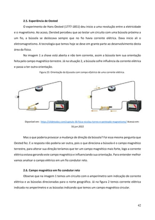 42
2.5. Experiência de Oested
O experimento de Hans Oested (1777-1851) deu inicio a uma revolução entre a eletricidade
e o magnetismo. Ao acaso, Oersted percebeu que ao testar um circuito com uma bússola próxima a
um fio, a bússola se deslocava sempre que no fio havia corrente elétrica. Dava inicio ali o
eletromagnetismo. A tecnologia que temos hoje se deve em grante parte ao desenvolvimento desta
área da física.
Na imagem 1 a chave está aberta e não tem corrente, assim a bússola tem sua orientação
feita pelo campo magnético terrestre. Já na situação 2, a bússola sofre influência da corrente elétrica
e passa a ter outra orientação.
Figura 23: Orientação da b[ussola com compo el[etrico de uma corrente elétrica.
Diponível em: https://slidetodoc.com/captulo-36-fsica-nicolau-torres-e-penteado-magnetismo/ Acesso em:
16.jun.2022
Mas o que poderia provocar a mudança de direção da bússola? Foi essa mesma pergunta que
Oested fez. E a resposta não poderia ser outra, pois o que direciona a bússola é o campo magnético
terrestre, para alterar sua direção teríamos que ter um campo magnético mais forte, logo a corrente
elétrica estava gerando este campo magnético e influenciando sua orientação. Para entender melhor
vamos analisar o campo elétrico em um fio condutor reto.
2.6. Campo magnético em fio condutor reto
Observe que na imagem 1 temos um circuito com o amperímetro sem indicação de corrente
elétrica e as bússolas direcionadas para o norte geográfico. Já na figura 2 temos corrente elétrica
indicada no amperímetro e as bússolas indicando que temos um campo magnético circular.
 