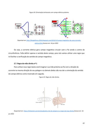 43
Figura 24: Orientação da bússola com campo elétrico próximo.
Diponível em: http://blogdefisica-2016.blogspot.com/2016/11/campo-magnetico-de-uma-corrente-
eletrica.html Acesso em: 16.jun.2022
Ou seja, a corrente elétrica gera campo magnético circular com o fio sendo o centro da
circunferência. Falta definir apenas o sentido deste campo, para isto vamos utilizar uma regra que
irá facilitar a verificação do sentido do campo magnético.
2.7. Regra da mão direita nº 1
Para utilizar essa regra basta você imaginar sua mão próxima ao fio com a direção da
corrente na mesma direção do seu polegar e os demais dedos vão nos dar a orientação do sentido
do campo elétrico como mostrado em seguida.
Figura 25: Regra da mão direita.
Disponível em: https://infoenem.com.br/estudando-a-lei-do-ampere-e-a-regra-da-mao-direita Acesso em: 16
jun.2022
 