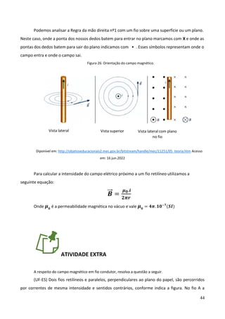 44
Podemos analisar a Regra da mão direita nº1 com um fio sobre uma superfície ou um plano.
Neste caso, onde a ponta dos nossos dedos batem para entrar no plano marcamos com X e onde as
pontas dos dedos batem para sair do plano indicamos com • . Esses símbolos representam onde o
campo entra e onde o campo sai.
Figura 26: Orientação do campo magnético.
Diponível em: http://objetoseducacionais2.mec.gov.br/bitstream/handle/mec/11251/05_teoria.htm Acesso
em: 16 jun.2022
Para calcular a intensidade do campo elétrico próximo a um fio retilíneo utilizamos a
seguinte equação:
𝑩
⃗⃗ =
𝝁𝟎.𝒊
𝟐𝝅𝒓
Onde 𝝁𝟎
é a permeabilidade magnética no vácuo e vale 𝝁𝟎
= 𝟒𝝅. 𝟏𝟎−𝟕
(𝑺𝑰)
ATIVIDADE EXTRA
A respeito do campo magnético em fio condutor, resolva a questão a seguir.
(UF-ES) Dois fios retilíneos e paralelos, perpendiculares ao plano do papel, são percorridos
por correntes de mesma intensidade e sentidos contrários, conforme indica a figura. No fio A a
Vista lateral Vista superior Vista lateral com plano
no fio
 