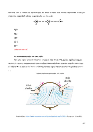 45
corrente tem o sentido de aproximação do leitor. O vetor que melhor representa a indução
magnética no ponto P sobre a perpendicular aos fios será:
A)↑
B)↓
C)←
D) →
E)↗
Gabarito: Letra B”
2.8. Campo magnético em uma espira
Para uma espira também utilizamos a regra da mão direita nº 1, ou seja o polegar segue o
sentido da corrente e os dedos entrando no plano da espira indicam o campo magnético entrando
no interior X e as pontas dos dedos saindo no plano da espira indicam o campo magnético saindo
• .
Figura 27: Campo magnético em uma espira.
Disponível em: https://www.tutorbrasil.com.br/forum/viewtopic.php?t=73215. Acesso em: 16.jun.2022
 