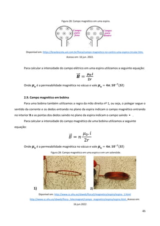 46
Figura 28: Campo magnético em uma espira.
Disponível em: https://brasilescola.uol.com.br/fisica/campo-magnetico-no-centro-uma-espira-circular.htm.
Acesso em: 16 jun. 2022.
Para calcular a intensidade do campo elétrico em uma espira utilizamos a seguinte equação:
𝑩
⃗⃗ =
𝝁𝟎.𝒊
𝟐𝒓
Onde 𝝁𝟎
é a permeabilidade magnética no vácuo e vale 𝝁𝟎
= 𝟒𝝅. 𝟏𝟎−𝟕
(𝑺𝑰)
2.9. Campo magnético em bobina
Para uma bobina também utilizamos a regra da mão direita nº 1, ou seja, o polegar segue o
sentido da corrente e os dedos entrando no plano da espira indicam o campo magnético entrando
no interior X e as pontas dos dedos saindo no plano da espira indicam o campo saindo • .
Para calcular a intensidade do campo magnético de uma bobina utilizamos a seguinte
equação:
𝐵
⃗ = 𝑛
𝜇0. 𝑖
2𝑟
Onde 𝝁𝟎
é a permeabilidade magnética no vácuo e vale 𝝁𝟎
= 𝟒𝝅. 𝟏𝟎−𝟕
(𝑺𝑰)
Figura 28: Campo magnético em uma espira e em um solenóide.
1) 2)
Diponível em: http://www.sc.ehu.es/sbweb/fisica3/magnetico/espira/espira_1.html
http://www.sc.ehu.es/sbweb/fisica_/elecmagnet/campo_magnetico/espira/espira.html. Acesso em:
16.jun.2022
 