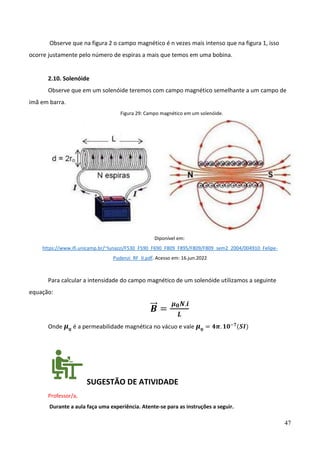 47
Observe que na figura 2 o campo magnético é n vezes mais intenso que na figura 1, isso
ocorre justamente pelo número de espiras a mais que temos em uma bobina.
2.10. Solenóide
Observe que em um solenóide teremos com campo magnético semelhante a um campo de
imã em barra.
Figura 29: Campo magnético em um solenóide.
Diponível em:
https://www.ifi.unicamp.br/~lunazzi/F530_F590_F690_F809_F895/F809/F809_sem2_2004/004910_Felipe-
Pudenzi_RF_II.pdf. Acesso em: 16.jun.2022
Para calcular a intensidade do campo magnético de um solenóide utilizamos a seguinte
equação:
𝑩
⃗⃗ =
𝝁𝟎𝑵.𝒊
𝑳
Onde 𝝁𝟎
é a permeabilidade magnética no vácuo e vale 𝝁𝟎
= 𝟒𝝅. 𝟏𝟎−𝟕
(𝑺𝑰)
SUGESTÃO DE ATIVIDADE
Professor/a,
Durante a aula faça uma experiência. Atente-se para as instruções a seguir.
 