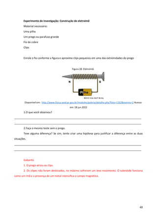 48
Experimento de investigação: Construção de eletroímã
Material necessário:
Uma pilha
Um prego ou parafuso grande
Fio de cobre
Clips
Enrole o fio conforme a figura e aproxime clips pequenos em uma das extremidades do prego
Figura 28: Eletroimã.
Disponível em: http://www.fisica.seed.pr.gov.br/modules/galeria/detalhe.php?foto=1162&evento=2 Acesso
em: 18 jun.2022
1.O que você observou?
________________________________________________________________________________________
________________________________________________________________________________________
2.Faça o mesmo teste sem o prego.
Teve alguma diferença? Se sim, tente criar uma hipótese para justificar a diferença entre as duas
situações.
________________________________________________________________________________________
________________________________________________________________________________________
Gabarito
1. O prego atraiu os clips.
2. Os clipes não foram deslocados, no máximo sofreram um leve movimento. O solenóide funciona
como um imã e a presença de um metal intensifica o campo magnético.
 