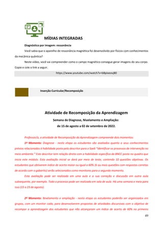 49
MÍDIAS INTEGRADAS
Diagnóstico por imagem: ressonância
Você sabia que o aparelho de ressonância magnética foi desenvolvido por físicos com conhecimentos
da mecânica quântica?
Neste vídeo, você vai compreender como o campo magnético consegue gerar imagens do seu corpo.
Copie e cole o link a seguir.
https://www.youtube.com/watch?v=bBpixeovj80
Inserção Curricular/Recomposição
Atividade de Recomposição da Aprendizagem
Semana de Diagnose, Nivelamento e Ampliação:
de 15 de agosto a 02 de setembro de 2022.
Professor/a, a atividade de Recomposição da Aprendizagem compreende dois momentos:
1º Momento: Diagnose - nesta etapa os estudantes são avaliados quanto a seus conhecimentos
prévios relacionados à habilidade posta pelo descritor para o Saeb “Identificar os processos de intervenção no
meio ambiente.” Este descritor tem relação direta com a habilidade específica da BNCC posta no quadro que
inicia este módulo. Esta avaliação inicial se dará por meio de teste, contendo 10 questões objetivas. Os
estudantes que obtiverem índice de acerto maior ou igual a 60% (6 ou mais questões com respostas corretas
de acordo com o gabarito) serão selecionados como monitores para o segundo momento.
Esta avaliação pode ser realizada em uma aula e a sua correção e discussão em outra aula
subsequente, por exemplo. Todo o processo pode ser realizado em sala de aula. Há uma semana e meia para
isso (15 a 23 de agosto).
2º Momento: Nivelamento e ampliação - nesta etapa os estudantes poderão ser organizados em
grupos, com um monitor cada, para desenvolverem propostas de atividades discursivas com o objetivo de
recompor a aprendizagem dos estudantes que não alcançaram um índice de acerto de 60% no primeiro
 
