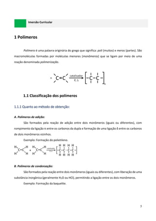 5
Imersão Curricular
1 Polímeros
Polímero é uma palavra originária do grego que significa: poli (muitos) e meros (partes). São
macromoléculas formadas por moléculas menores (monômeros) que se ligam por meio de uma
reação denominada polimerização.
1.1 Classificação dos polímeros
1.1.1 Quanto ao método de obtenção:
A. Polímeros de adição:
São formados pela reação de adição entre dois monômeros (iguais ou diferentes), com
rompimento da ligação π entre os carbonos da dupla e formação de uma ligação δ entre os carbonos
de dois monômeros vizinhos.
Exemplo: Formação do polietileno.
B. Polímeros de condensação:
São formados pela reação entre dois monômeros (iguais ou diferentes), com liberação de uma
substância inorgânica (geralmente H2O ou HCl), permitindo a ligação entre os dois monômeros.
Exemplo: Formação da baquelite.
 