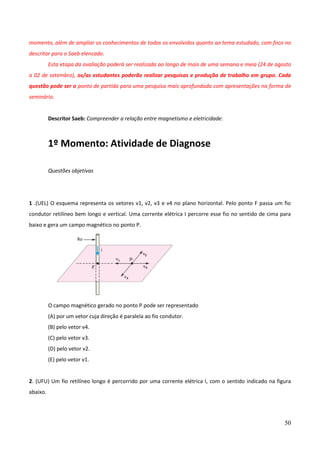 50
momento, além de ampliar os conhecimentos de todos os envolvidos quanto ao tema estudado, com foco no
descritor para o Saeb elencado.
Esta etapa da avaliação poderá ser realizada ao longo de mais de uma semana e meia (24 de agosto
a 02 de setembro), os/as estudantes poderão realizar pesquisas e produção de trabalho em grupo. Cada
questão pode ser o ponto de partida para uma pesquisa mais aprofundada com apresentações na forma de
seminário.
Descritor Saeb: Compreender a relação entre magnetismo e eletricidade.
1º Momento: Atividade de Diagnose
Questões objetivas
1 .(UEL) O esquema representa os vetores v1, v2, v3 e v4 no plano horizontal. Pelo ponto F passa um fio
condutor retilíneo bem longo e vertical. Uma corrente elétrica I percorre esse fio no sentido de cima para
baixo e gera um campo magnético no ponto P.
O campo magnético gerado no ponto P pode ser representado
(A) por um vetor cuja direção é paralela ao fio condutor.
(B) pelo vetor v4.
(C) pelo vetor v3.
(D) pelo vetor v2.
(E) pelo vetor v1.
2. (UFU) Um fio retilíneo longo é percorrido por uma corrente elétrica I, com o sentido indicado na figura
abaixo.
 